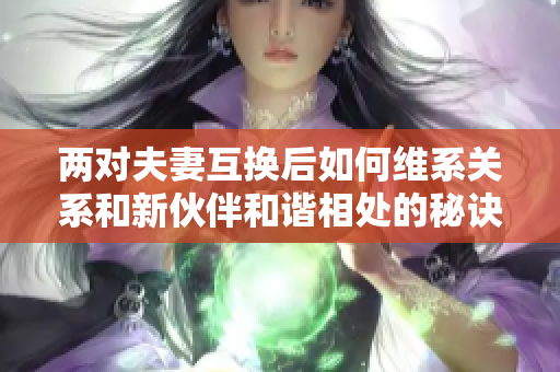 两对夫妻互换后如何维系关系和新伙伴和谐相处的秘诀