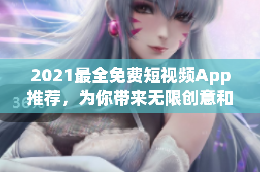 2021最全免费短视频App推荐，为你带来无限创意和娱乐享受！