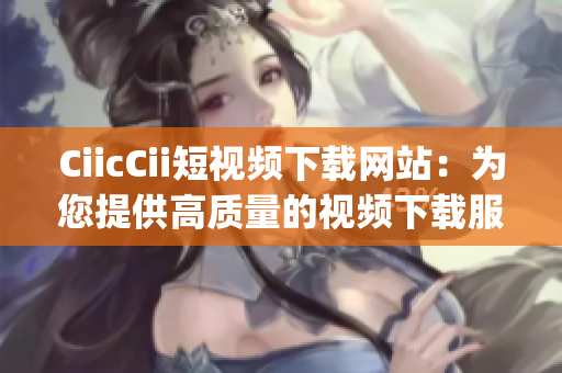 CiicCii短视频下载网站：为您提供高质量的视频下载服务(1)