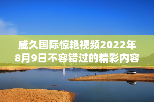 威久国际惊艳视频2022年8月9日不容错过的精彩内容(1)