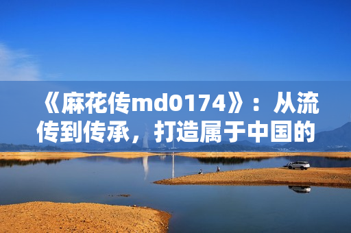 《麻花传md0174》：从流传到传承，打造属于中国的艺术珍品