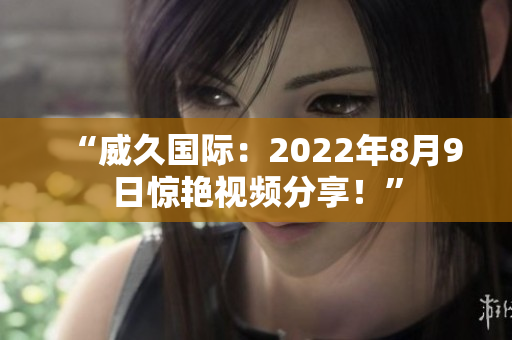 “威久国际：2022年8月9日惊艳视频分享！”