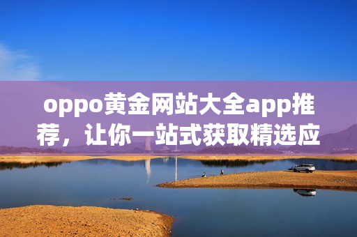 oppo黄金网站大全app推荐，让你一站式获取精选应用及最新资讯