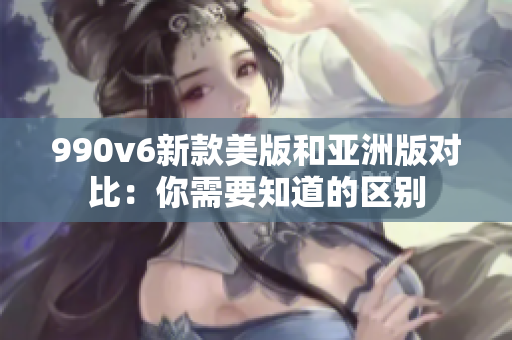 990v6新款美版和亚洲版对比：你需要知道的区别