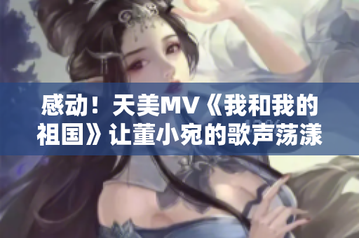 感动！天美MV《我和我的祖国》让董小宛的歌声荡漾在万众心中