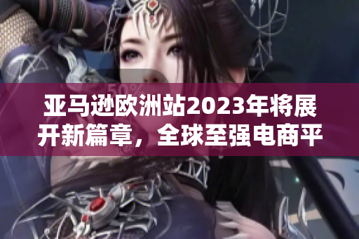 亚马逊欧洲站2023年将展开新篇章，全球至强电商平台欧陆拓展计划！”