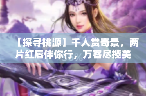 【探寻桃源】千人赏奇景，两片红唇伴你行，万客尽揽美不同