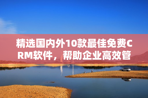 精选国内外10款最佳免费CRM软件，帮助企业高效管理客户关系