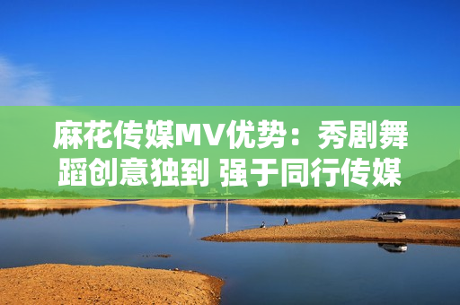 麻花传媒MV优势：秀剧舞蹈创意独到 强于同行传媒公司