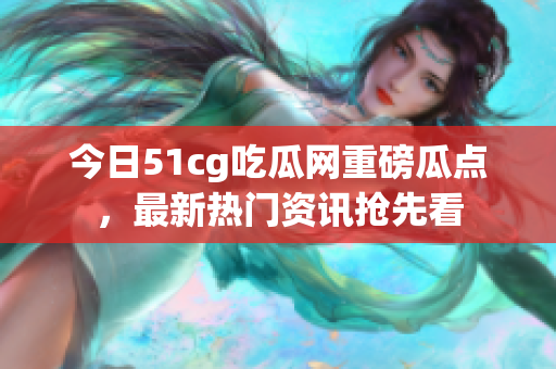 今日51cg吃瓜网重磅瓜点，最新热门资讯抢先看