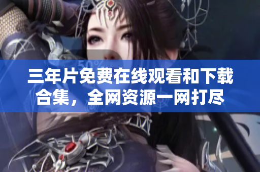 三年片免费在线观看和下载合集，全网资源一网打尽