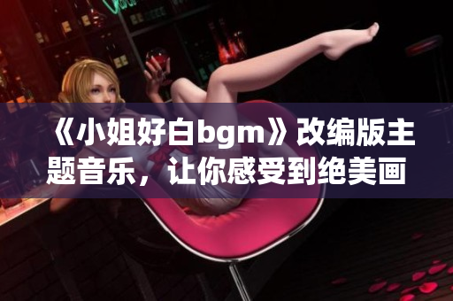 《小姐好白bgm》改编版主题音乐，让你感受到绝美画面下的情感共鸣