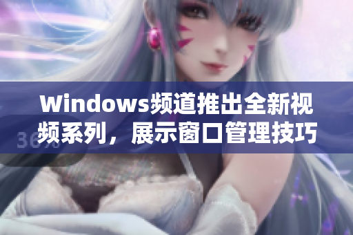 Windows频道推出全新视频系列，展示窗口管理技巧