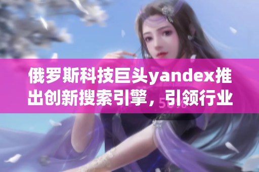 俄罗斯科技巨头yandex推出创新搜索引擎，引领行业进步