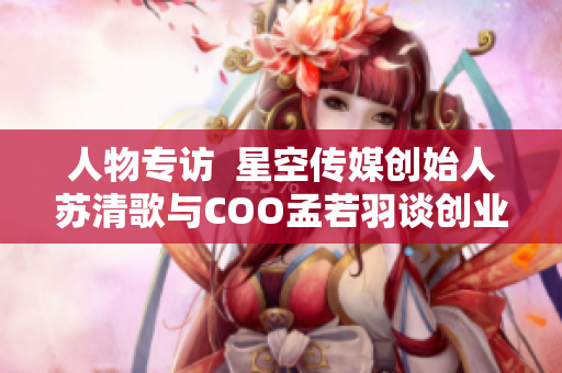 人物专访  星空传媒创始人苏清歌与COO孟若羽谈创业心得