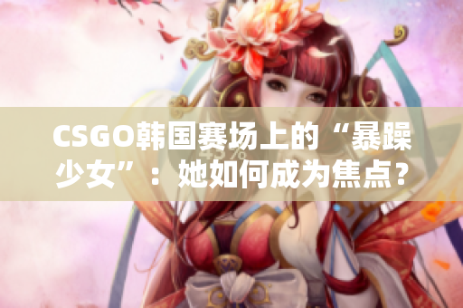 CSGO韩国赛场上的“暴躁少女”：她如何成为焦点？