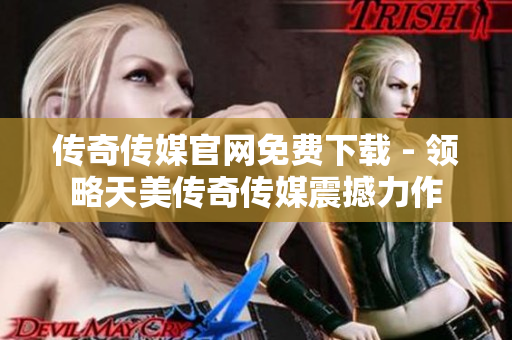 传奇传媒官网免费下载 - 领略天美传奇传媒震撼力作