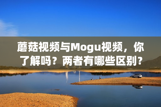 蘑菇视频与Mogu视频，你了解吗？两者有哪些区别？