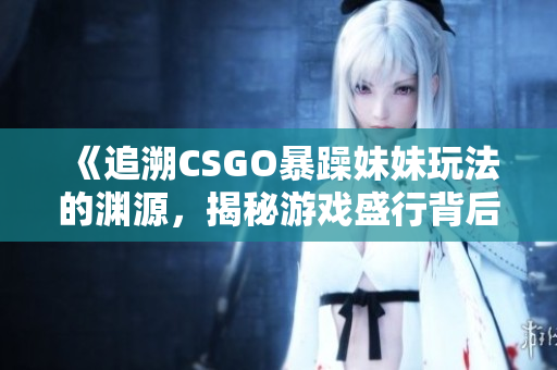 《追溯CSGO暴躁妹妹玩法的渊源，揭秘游戏盛行背后的起源》