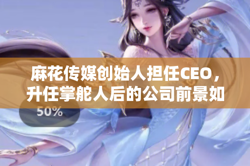 麻花传媒创始人担任CEO，升任掌舵人后的公司前景如何？