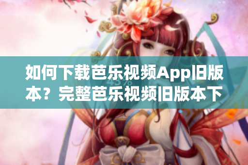 如何下载芭乐视频App旧版本？完整芭乐视频旧版本下载大全!