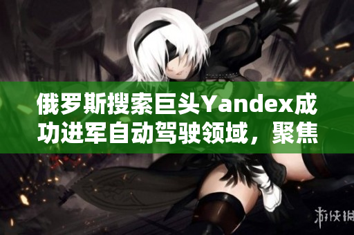 俄罗斯搜索巨头Yandex成功进军自动驾驶领域，聚焦创新技术发展