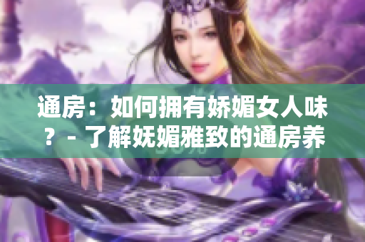 通房：如何拥有娇媚女人味？- 了解妩媚雅致的通房养生秘籍