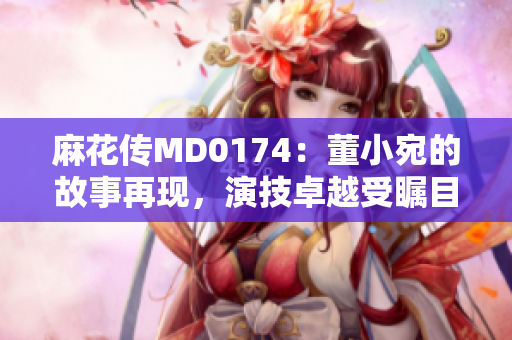 麻花传MD0174：董小宛的故事再现，演技卓越受瞩目