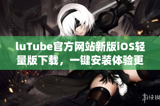 luTube官方网站新版iOS轻量版下载，一键安装体验更流畅(1)