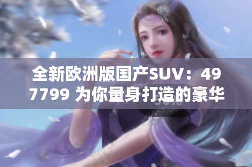 全新欧洲版国产SUV：497799 为你量身打造的豪华之选