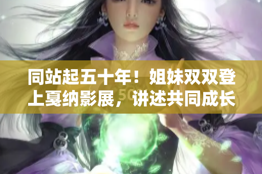 同站起五十年！姐妹双双登上戛纳影展，讲述共同成长与创业的故事