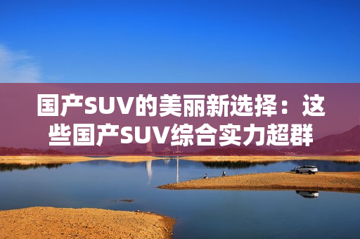 国产SUV的美丽新选择：这些国产SUV综合实力超群