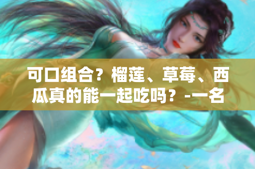 可口组合？榴莲、草莓、西瓜真的能一起吃吗？-一名编辑的探究