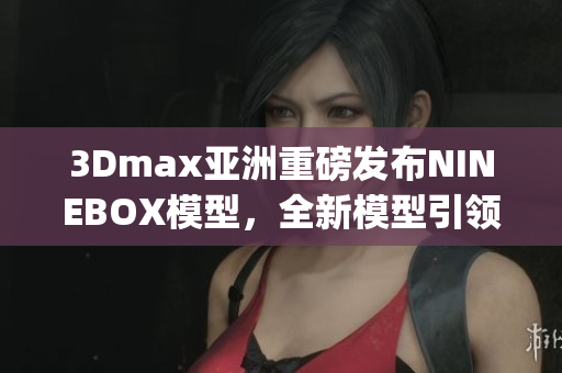 3Dmax亚洲重磅发布NINEBOX模型，全新模型引领设计潮流(1)