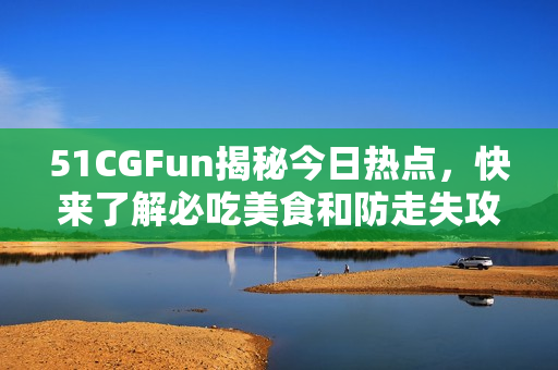 51CGFun揭秘今日热点，快来了解必吃美食和防走失攻略