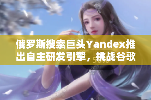 俄罗斯搜索巨头Yandex推出自主研发引擎，挑战谷歌？