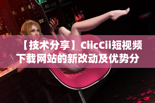 【技术分享】CiicCii短视频下载网站的新改动及优势分析(1)