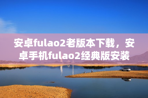 安卓fulao2老版本下载，安卓手机fulao2经典版安装包获取(1)