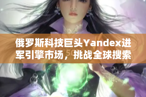 俄罗斯科技巨头Yandex进军引擎市场，挑战全球搜索巨头