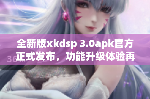 全新版xkdsp 3.0apk官方正式发布，功能升级体验再升级(1)