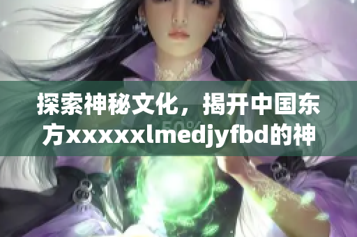 探索神秘文化，揭开中国东方xxxxxlmedjyfbd的神秘面纱！