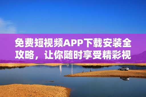 免费短视频APP下载安装全攻略，让你随时享受精彩视界