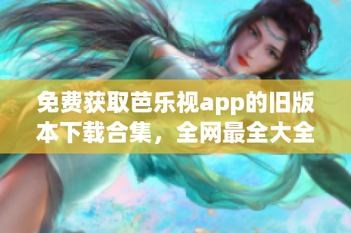 免费获取芭乐视app的旧版本下载合集，全网最全大全！