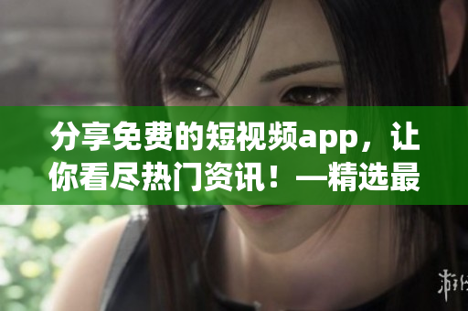 分享免费的短视频app，让你看尽热门资讯！—精选最佳下载大全