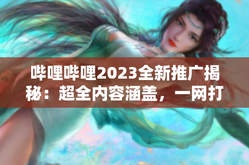 哔哩哔哩2023全新推广揭秘：超全内容涵盖，一网打尽！