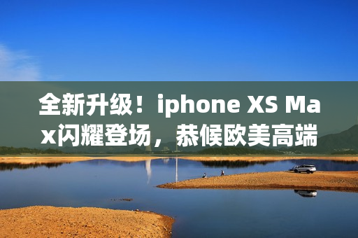 全新升级！iphone XS Max闪耀登场，恭候欧美高端用户