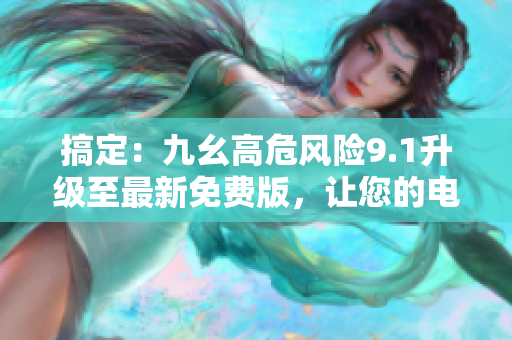 搞定：九幺高危风险9.1升级至最新免费版，让您的电脑安全无忧！