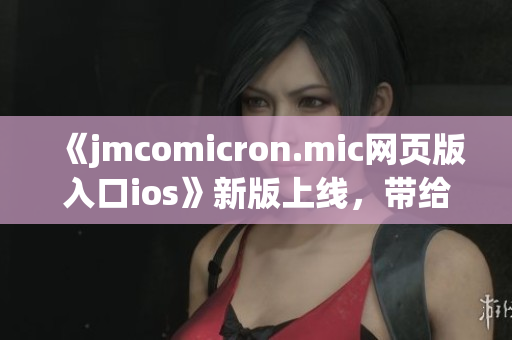 《jmcomicron.mic网页版入口ios》新版上线，带给你全新体验(1)