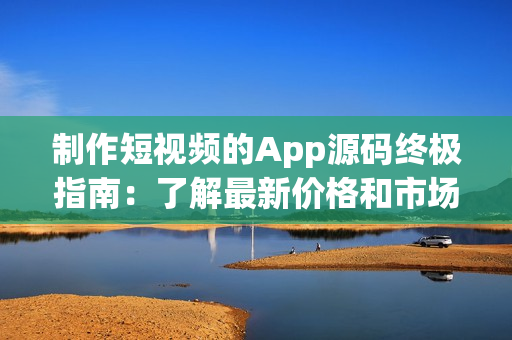 制作短视频的App源码终极指南：了解最新价格和市场趋势！