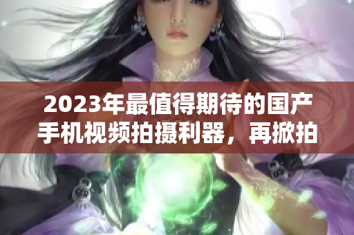 2023年最值得期待的国产手机视频拍摄利器，再掀拍摄新风潮！